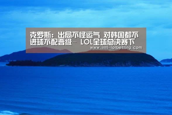 克罗斯:出局不怪运气 对韩国都不进球不配晋级- LOL全球总决赛下注官方网站(图4) 英雄联盟竞猜大厅
